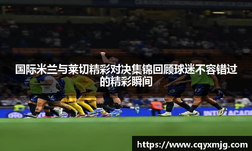 国际米兰与莱切精彩对决集锦回顾球迷不容错过的精彩瞬间