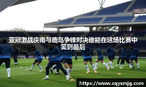 亚冠激战庆南与鹿岛争锋对决谁能在这场比赛中笑到最后